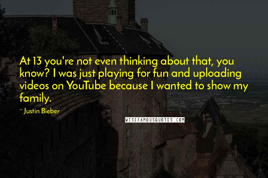 Justin Bieber Quotes: At 13 you're not even thinking about that, you know? I was just playing for fun and uploading videos on YouTube because I wanted to show my family.