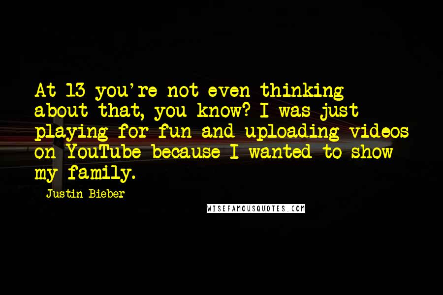 Justin Bieber Quotes: At 13 you're not even thinking about that, you know? I was just playing for fun and uploading videos on YouTube because I wanted to show my family.