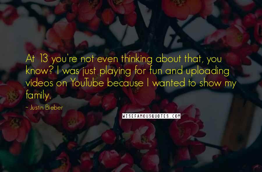 Justin Bieber Quotes: At 13 you're not even thinking about that, you know? I was just playing for fun and uploading videos on YouTube because I wanted to show my family.