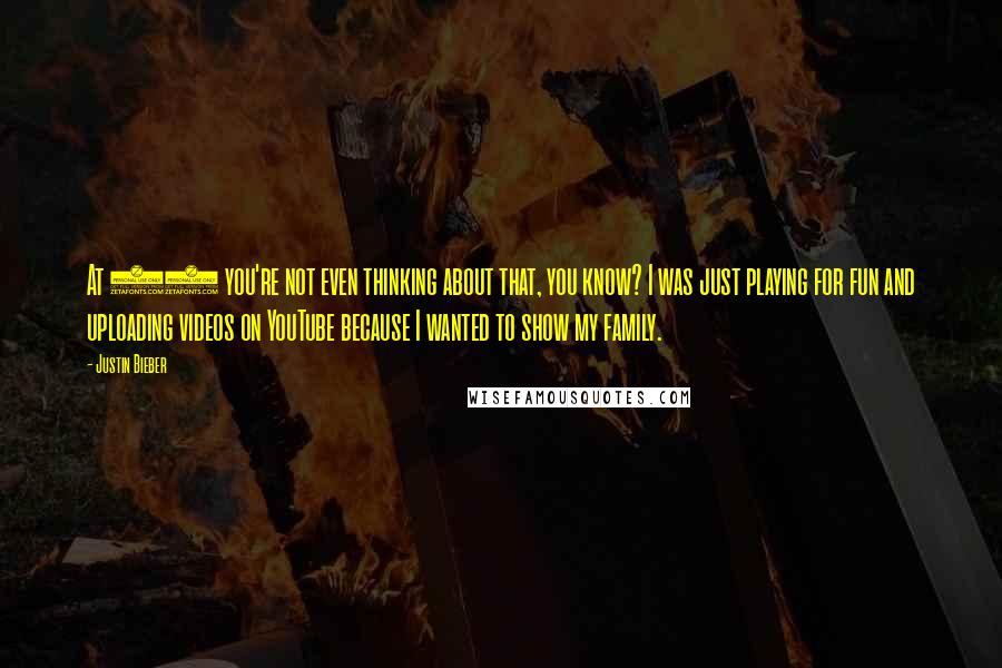 Justin Bieber Quotes: At 13 you're not even thinking about that, you know? I was just playing for fun and uploading videos on YouTube because I wanted to show my family.