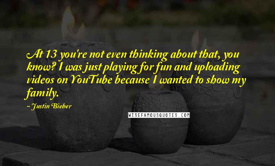 Justin Bieber Quotes: At 13 you're not even thinking about that, you know? I was just playing for fun and uploading videos on YouTube because I wanted to show my family.