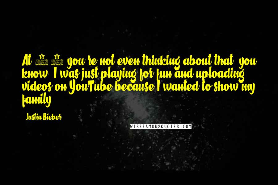 Justin Bieber Quotes: At 13 you're not even thinking about that, you know? I was just playing for fun and uploading videos on YouTube because I wanted to show my family.