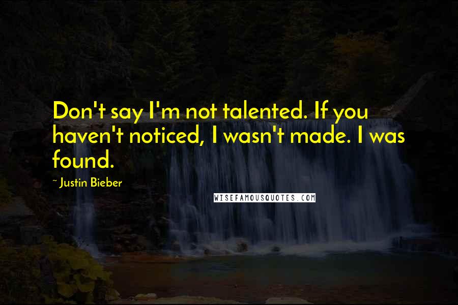 Justin Bieber Quotes: Don't say I'm not talented. If you haven't noticed, I wasn't made. I was found.