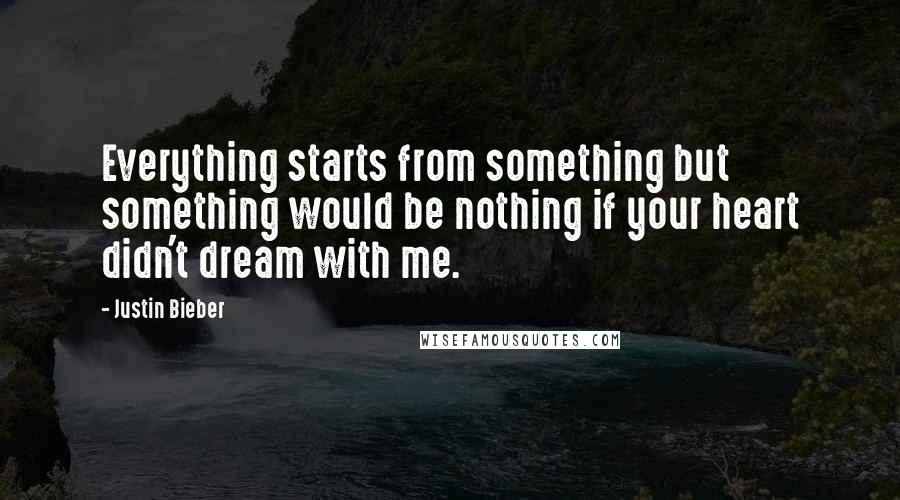 Justin Bieber Quotes: Everything starts from something but something would be nothing if your heart didn't dream with me.