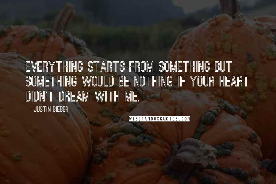 Justin Bieber Quotes: Everything starts from something but something would be nothing if your heart didn't dream with me.