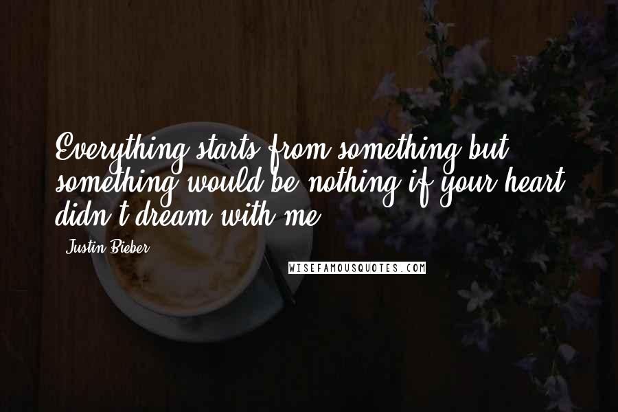 Justin Bieber Quotes: Everything starts from something but something would be nothing if your heart didn't dream with me.