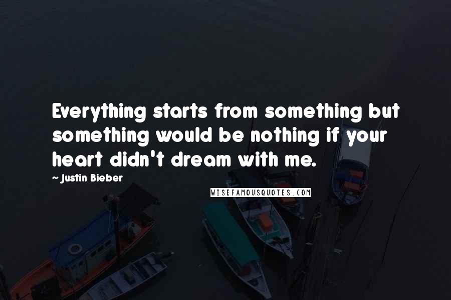 Justin Bieber Quotes: Everything starts from something but something would be nothing if your heart didn't dream with me.