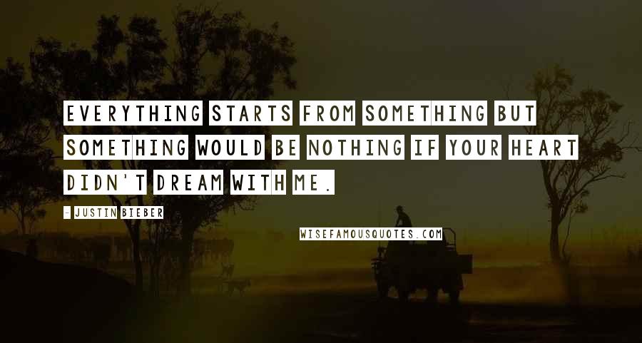 Justin Bieber Quotes: Everything starts from something but something would be nothing if your heart didn't dream with me.