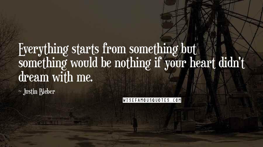 Justin Bieber Quotes: Everything starts from something but something would be nothing if your heart didn't dream with me.