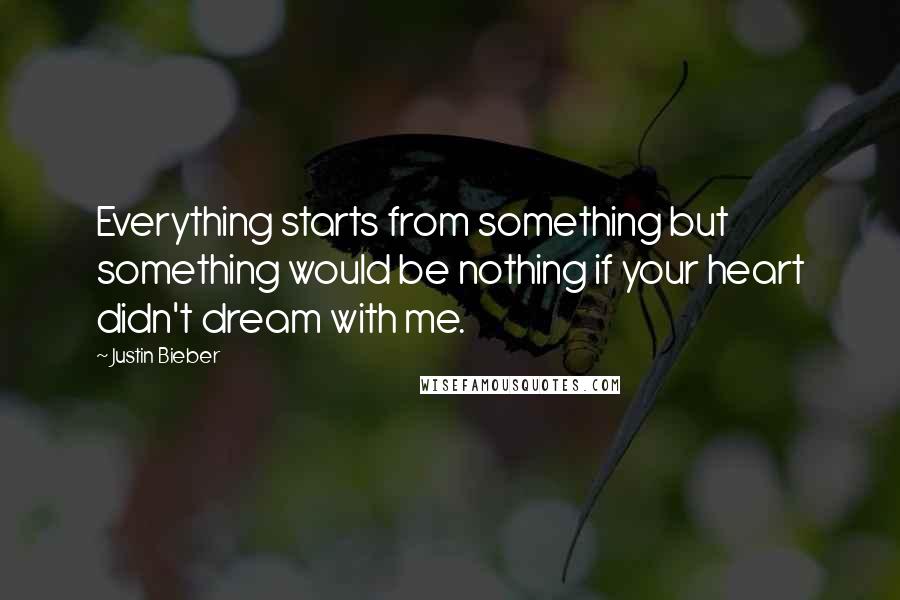 Justin Bieber Quotes: Everything starts from something but something would be nothing if your heart didn't dream with me.