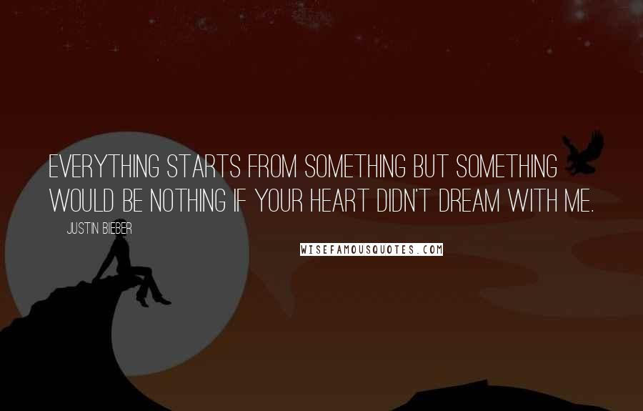 Justin Bieber Quotes: Everything starts from something but something would be nothing if your heart didn't dream with me.