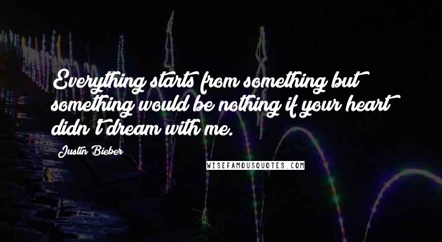 Justin Bieber Quotes: Everything starts from something but something would be nothing if your heart didn't dream with me.