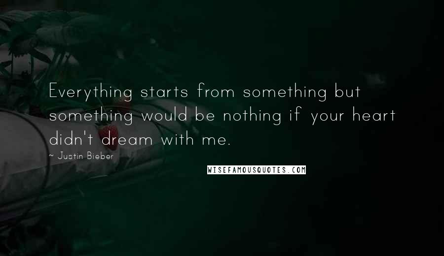 Justin Bieber Quotes: Everything starts from something but something would be nothing if your heart didn't dream with me.