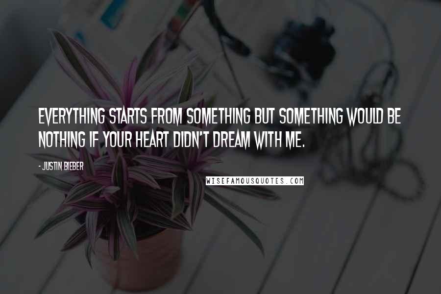 Justin Bieber Quotes: Everything starts from something but something would be nothing if your heart didn't dream with me.