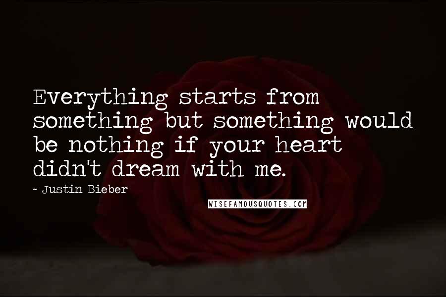 Justin Bieber Quotes: Everything starts from something but something would be nothing if your heart didn't dream with me.