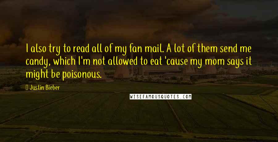 Justin Bieber Quotes: I also try to read all of my fan mail. A lot of them send me candy, which I'm not allowed to eat 'cause my mom says it might be poisonous.