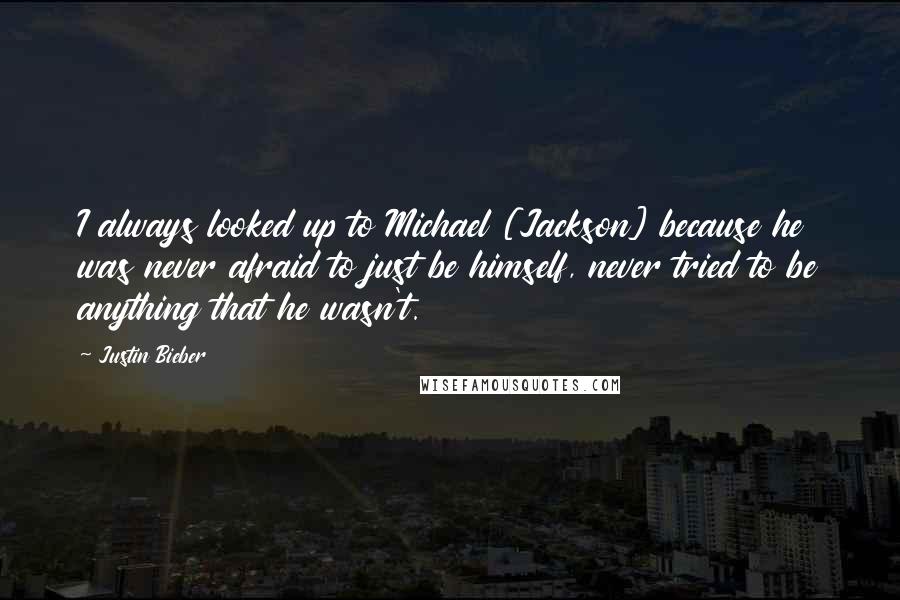 Justin Bieber Quotes: I always looked up to Michael [Jackson] because he was never afraid to just be himself, never tried to be anything that he wasn't.