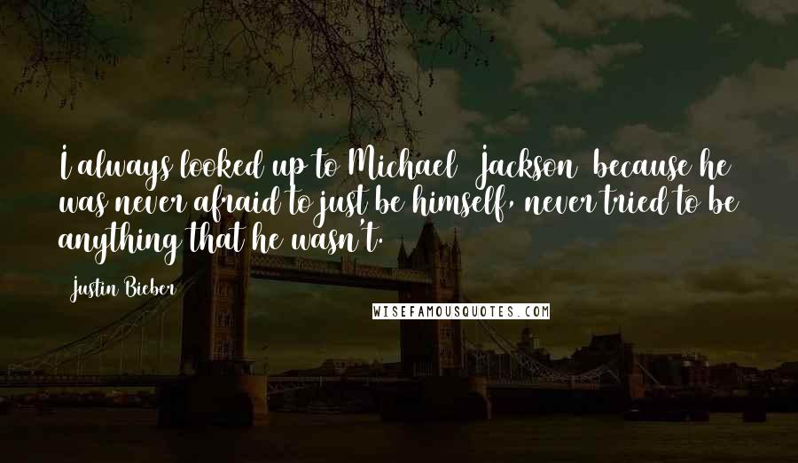 Justin Bieber Quotes: I always looked up to Michael [Jackson] because he was never afraid to just be himself, never tried to be anything that he wasn't.