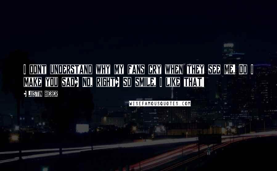 Justin Bieber Quotes: I dont understand why my fans cry when they see me. Do I make you sad? No, right? So smile, I like that!
