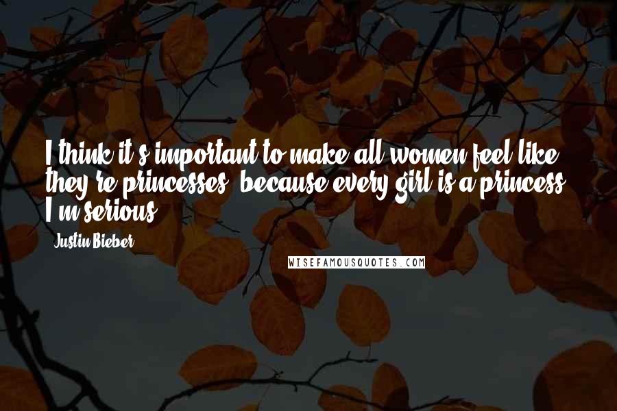 Justin Bieber Quotes: I think it's important to make all women feel like they're princesses, because every girl is a princess. I'm serious.