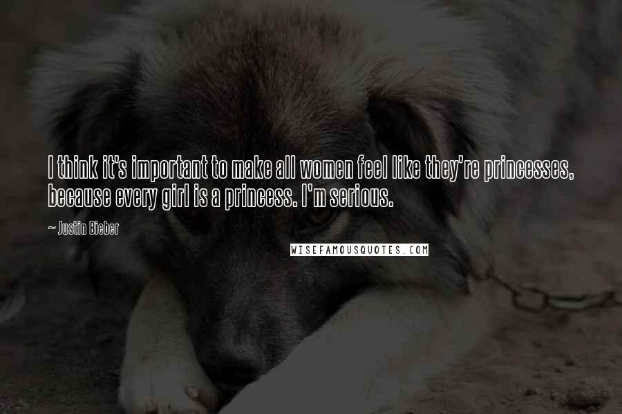 Justin Bieber Quotes: I think it's important to make all women feel like they're princesses, because every girl is a princess. I'm serious.
