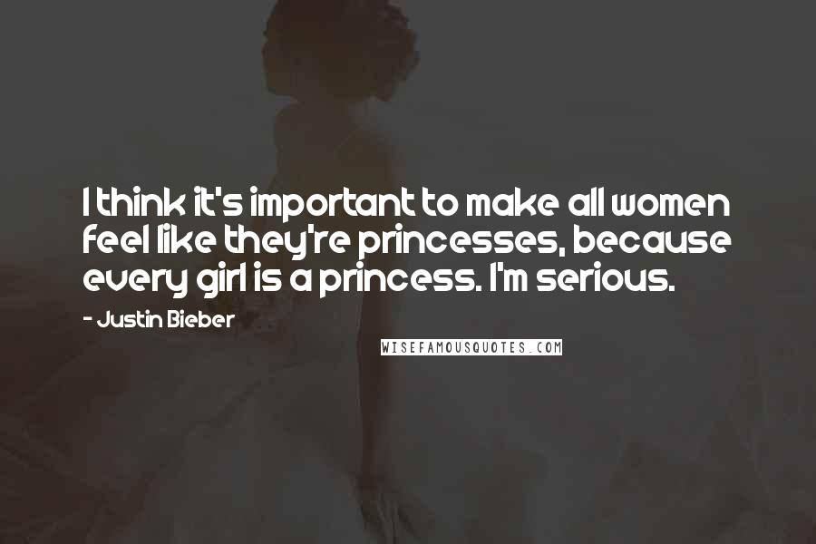 Justin Bieber Quotes: I think it's important to make all women feel like they're princesses, because every girl is a princess. I'm serious.