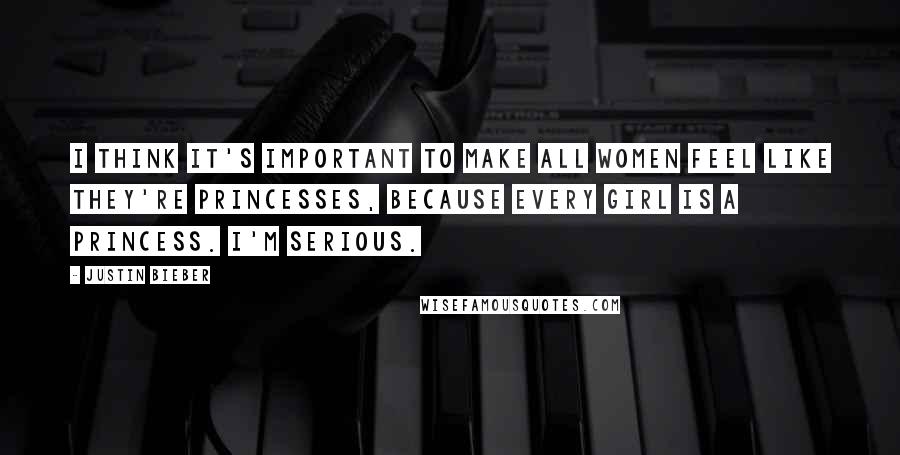 Justin Bieber Quotes: I think it's important to make all women feel like they're princesses, because every girl is a princess. I'm serious.