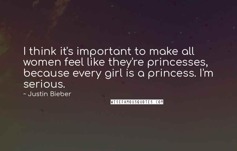 Justin Bieber Quotes: I think it's important to make all women feel like they're princesses, because every girl is a princess. I'm serious.