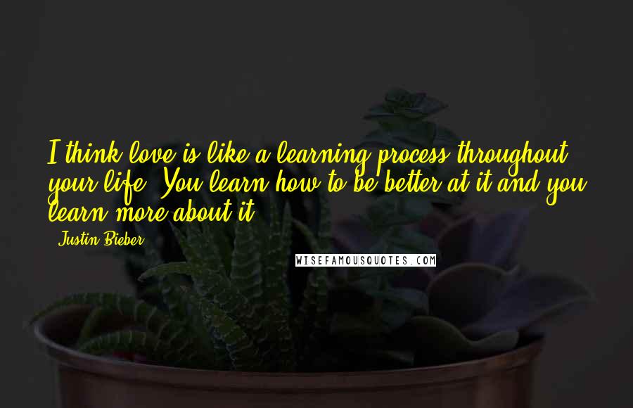 Justin Bieber Quotes: I think love is like a learning process throughout your life. You learn how to be better at it and you learn more about it.