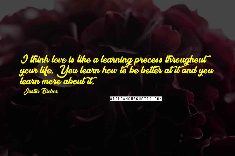 Justin Bieber Quotes: I think love is like a learning process throughout your life. You learn how to be better at it and you learn more about it.