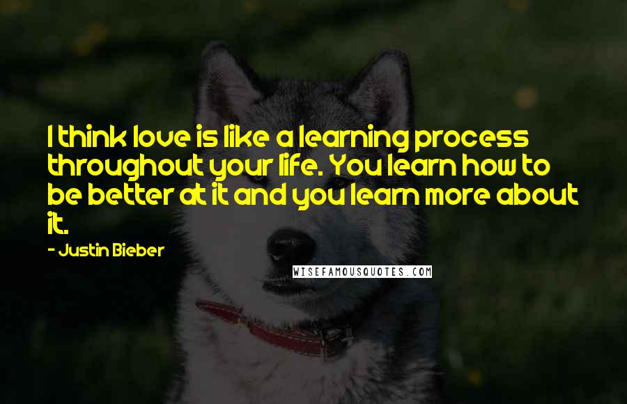 Justin Bieber Quotes: I think love is like a learning process throughout your life. You learn how to be better at it and you learn more about it.