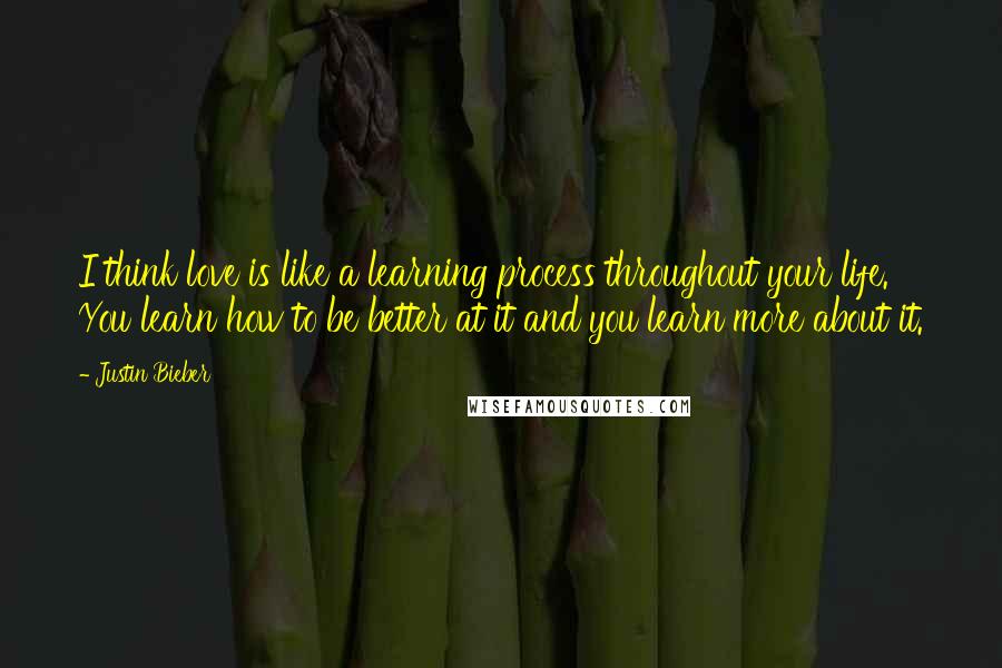 Justin Bieber Quotes: I think love is like a learning process throughout your life. You learn how to be better at it and you learn more about it.