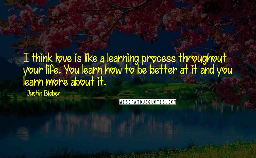 Justin Bieber Quotes: I think love is like a learning process throughout your life. You learn how to be better at it and you learn more about it.