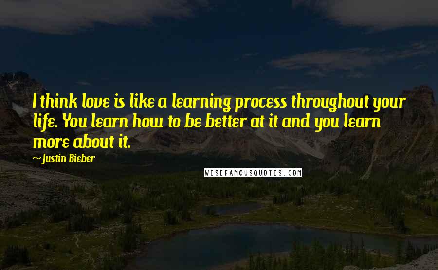 Justin Bieber Quotes: I think love is like a learning process throughout your life. You learn how to be better at it and you learn more about it.