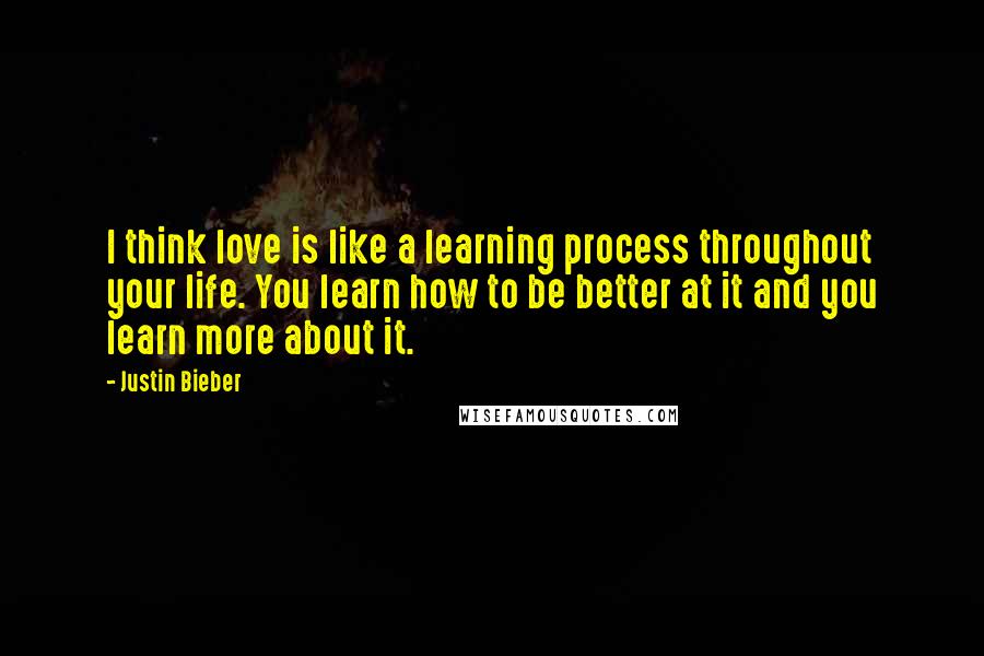 Justin Bieber Quotes: I think love is like a learning process throughout your life. You learn how to be better at it and you learn more about it.