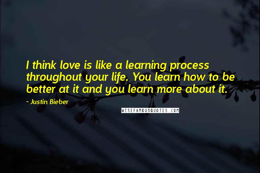 Justin Bieber Quotes: I think love is like a learning process throughout your life. You learn how to be better at it and you learn more about it.