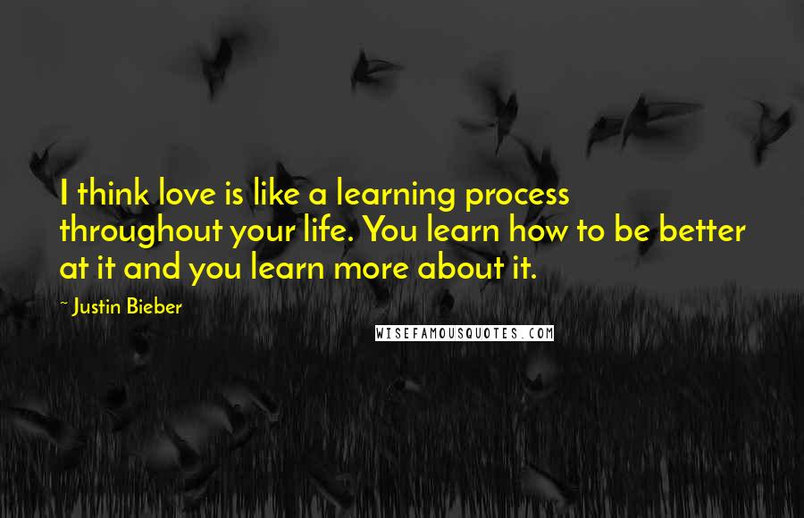 Justin Bieber Quotes: I think love is like a learning process throughout your life. You learn how to be better at it and you learn more about it.