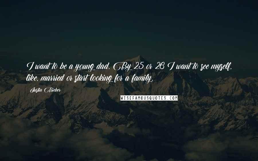 Justin Bieber Quotes: I want to be a young dad. By 25 or 26 I want to see myself, like, married or start looking for a family.