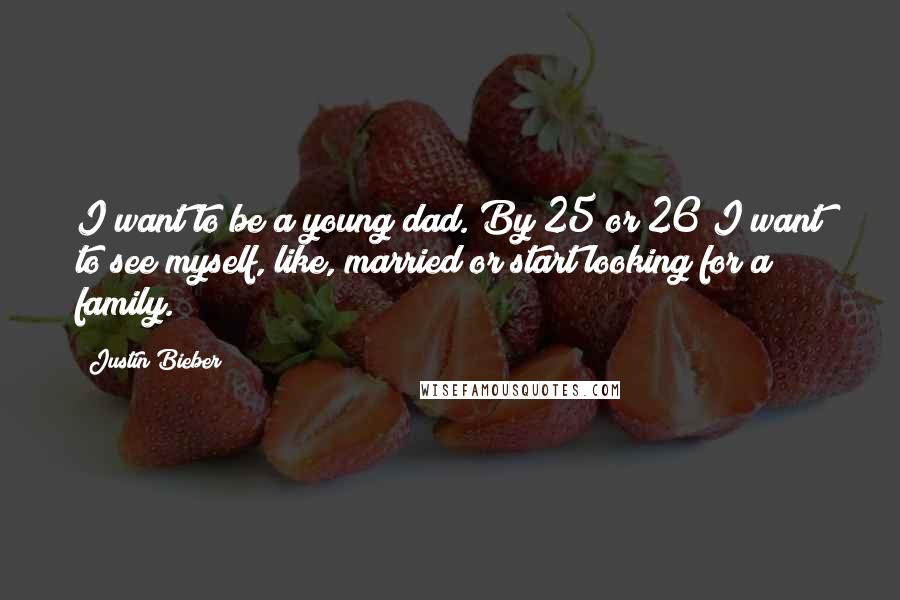 Justin Bieber Quotes: I want to be a young dad. By 25 or 26 I want to see myself, like, married or start looking for a family.