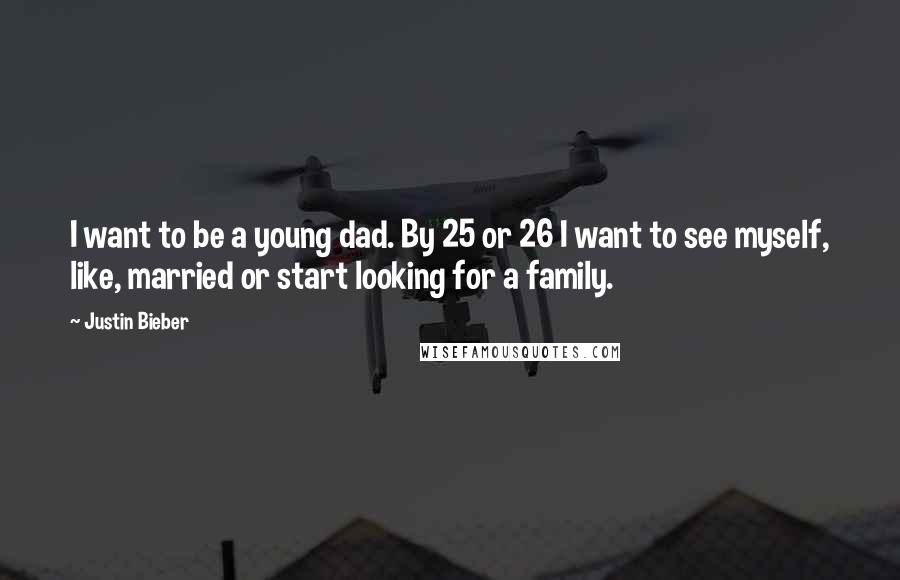 Justin Bieber Quotes: I want to be a young dad. By 25 or 26 I want to see myself, like, married or start looking for a family.