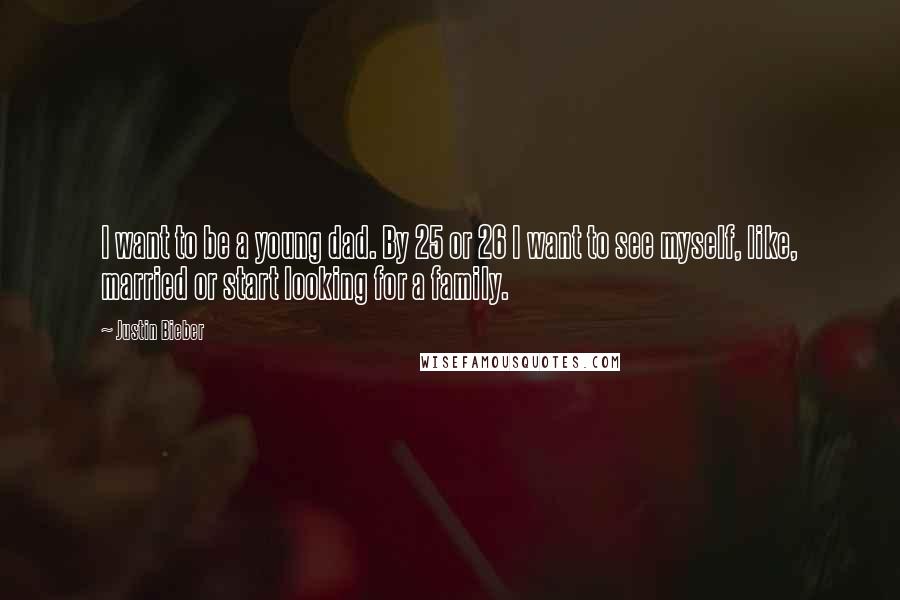 Justin Bieber Quotes: I want to be a young dad. By 25 or 26 I want to see myself, like, married or start looking for a family.