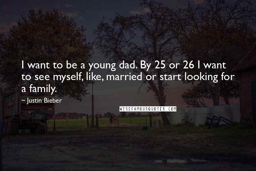 Justin Bieber Quotes: I want to be a young dad. By 25 or 26 I want to see myself, like, married or start looking for a family.
