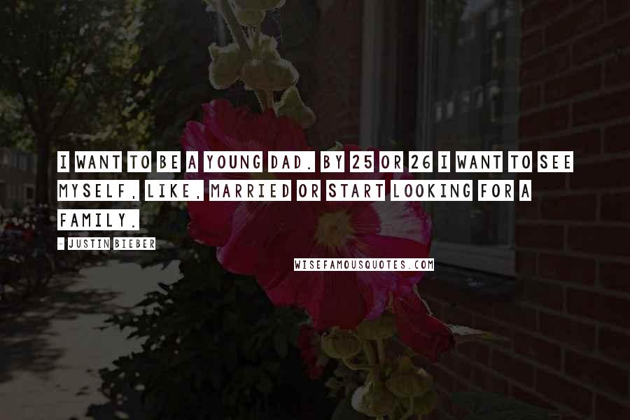 Justin Bieber Quotes: I want to be a young dad. By 25 or 26 I want to see myself, like, married or start looking for a family.
