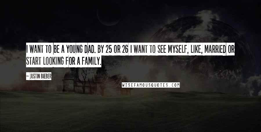 Justin Bieber Quotes: I want to be a young dad. By 25 or 26 I want to see myself, like, married or start looking for a family.
