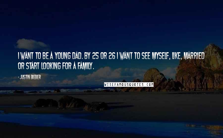 Justin Bieber Quotes: I want to be a young dad. By 25 or 26 I want to see myself, like, married or start looking for a family.