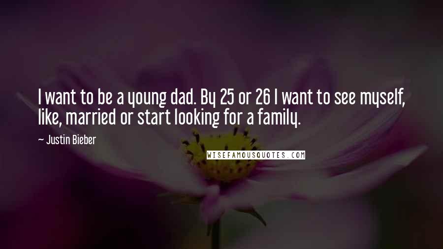 Justin Bieber Quotes: I want to be a young dad. By 25 or 26 I want to see myself, like, married or start looking for a family.