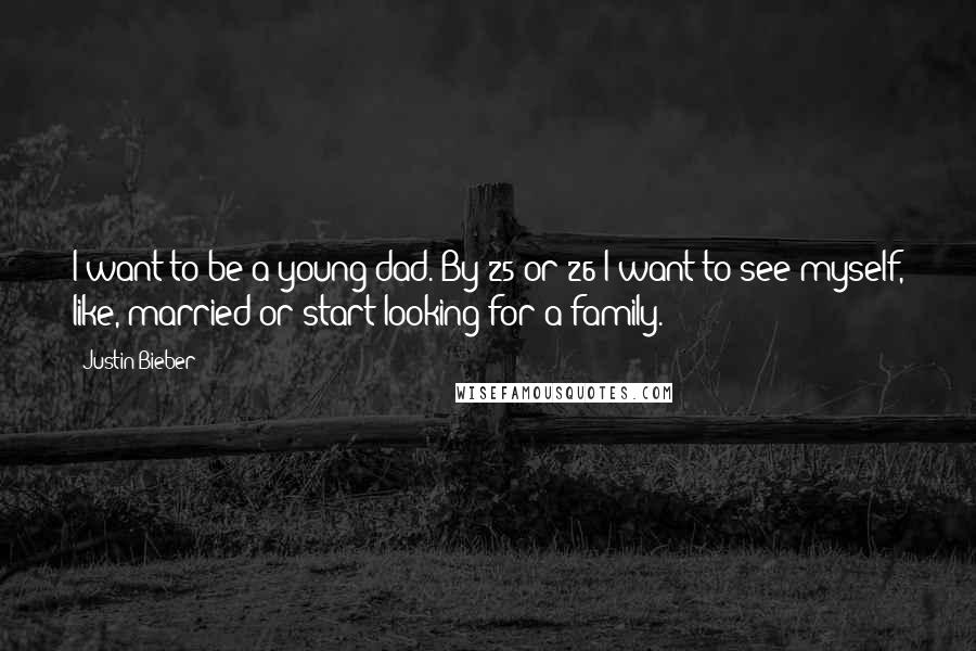 Justin Bieber Quotes: I want to be a young dad. By 25 or 26 I want to see myself, like, married or start looking for a family.