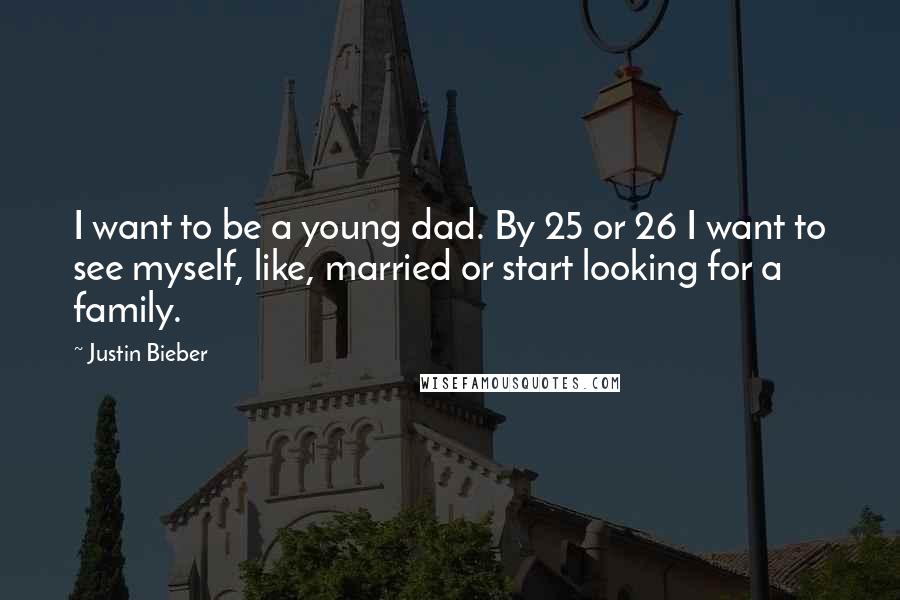Justin Bieber Quotes: I want to be a young dad. By 25 or 26 I want to see myself, like, married or start looking for a family.