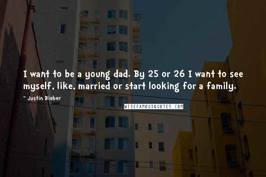 Justin Bieber Quotes: I want to be a young dad. By 25 or 26 I want to see myself, like, married or start looking for a family.