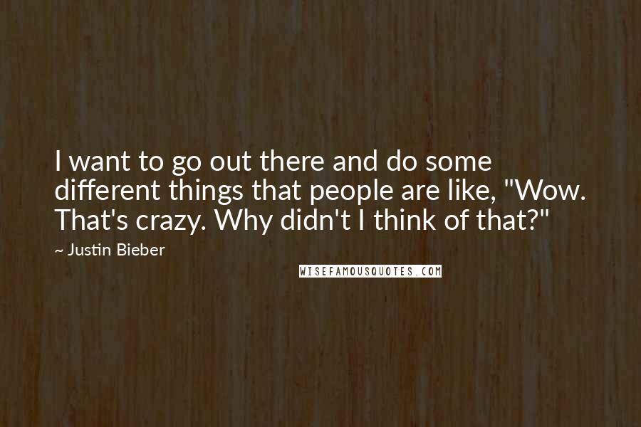 Justin Bieber Quotes: I want to go out there and do some different things that people are like, "Wow. That's crazy. Why didn't I think of that?"